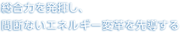 総合力を発揮し、間断ないエネルギー変革を先導する